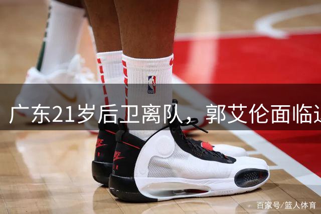 广东21岁后卫离队，郭艾伦面临退役，周琦、赵睿彻底无缘国家队